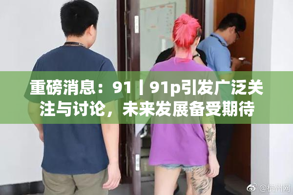 重磅消息：91丨91p引发广泛关注与讨论，未来发展备受期待