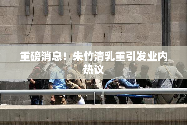 重磅消息！朱竹清乳重引发业内热议