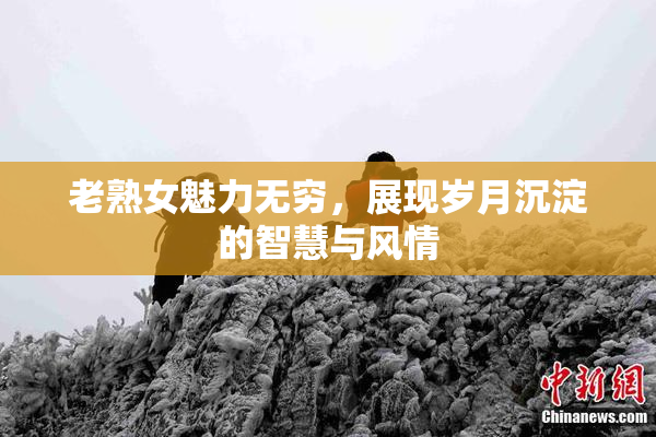 老熟女魅力无穷，展现岁月沉淀的智慧与风情