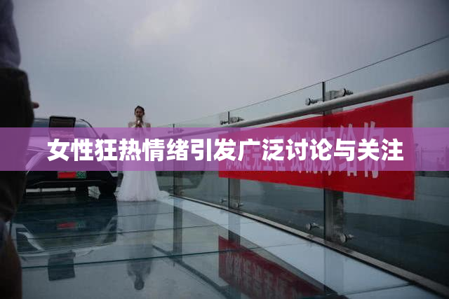 女性狂热情绪引发广泛讨论与关注
