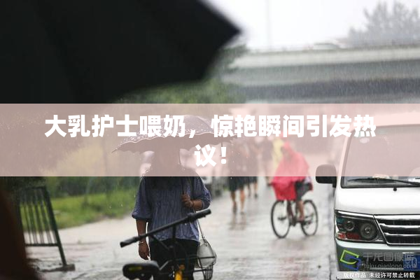 大乳护士喂奶，惊艳瞬间引发热议！