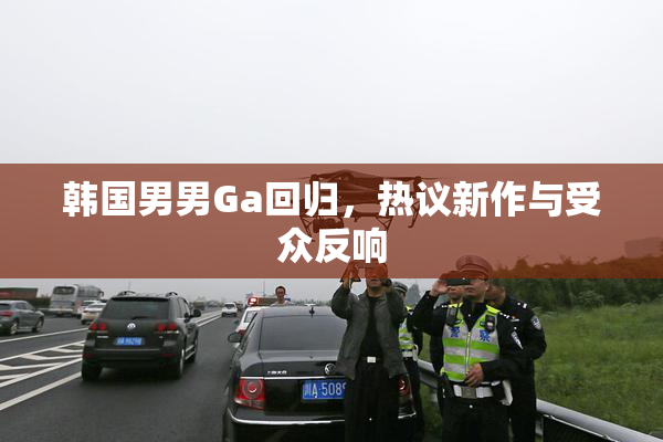 韩国男男Ga回归，热议新作与受众反响
