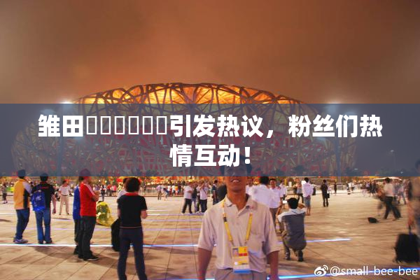 雏田❌‌❌‌❌‌引发热议，粉丝们热情互动！