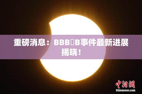 重磅消息：BBB槡B事件最新进展揭晓！