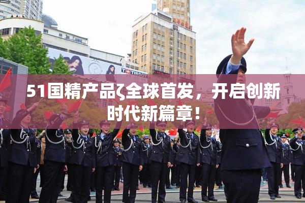 51国精产品ζ全球首发，开启创新时代新篇章！