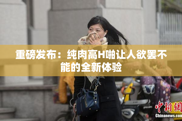 重磅发布：纯肉高H啪让人欲罢不能的全新体验