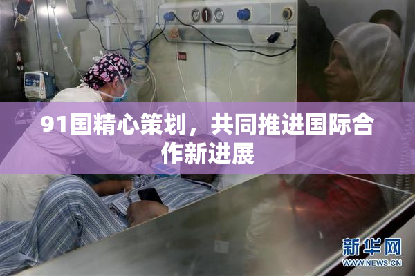 91国精心策划，共同推进国际合作新进展