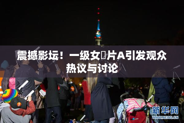 震撼影坛！一级女婬片A引发观众热议与讨论