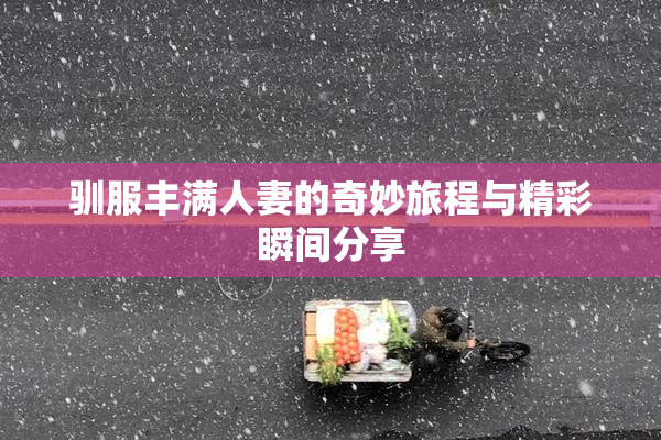 驯服丰满人妻的奇妙旅程与精彩瞬间分享