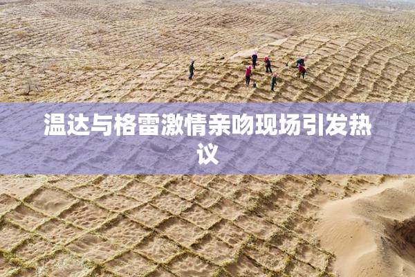 温达与格雷激情亲吻现场引发热议