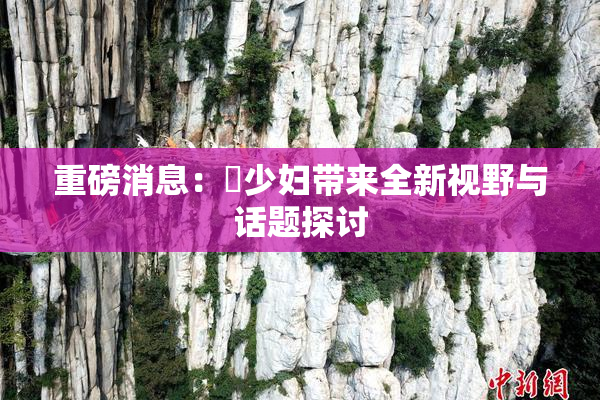 重磅消息：夲少妇带来全新视野与话题探讨