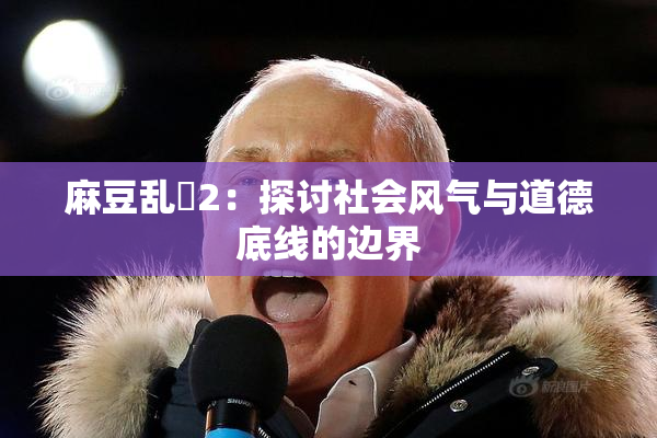 麻豆乱婬2：探讨社会风气与道德底线的边界