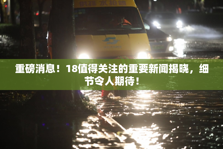 重磅消息！18值得关注的重要新闻揭晓，细节令人期待！