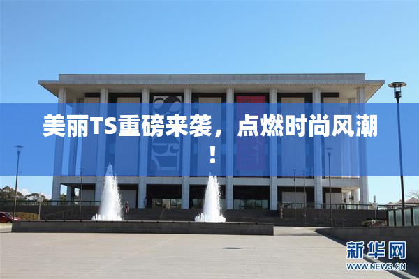 美丽TS重磅来袭，点燃时尚风潮！