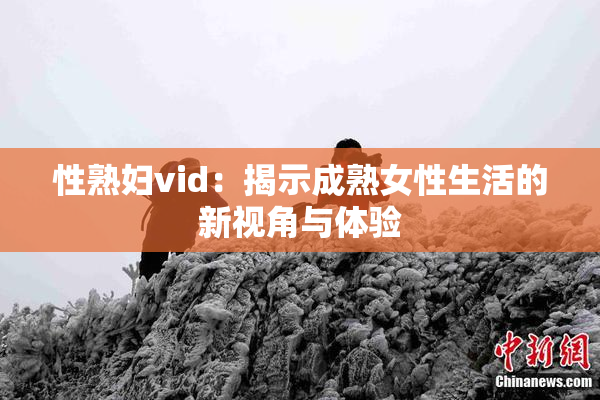 性熟妇vid：揭示成熟女性生活的新视角与体验