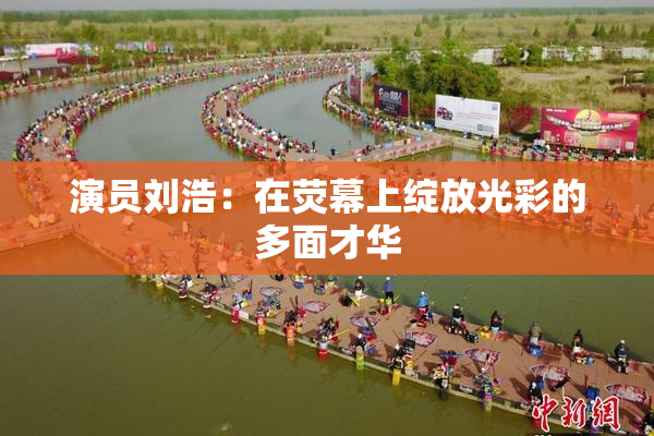 演员刘浩：在荧幕上绽放光彩的多面才华