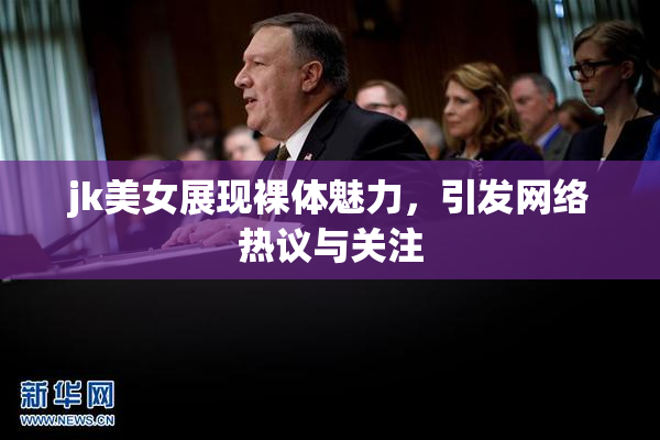 jk美女展现裸体魅力，引发网络热议与关注