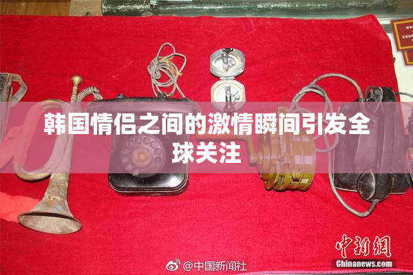韩国情侣之间的激情瞬间引发全球关注