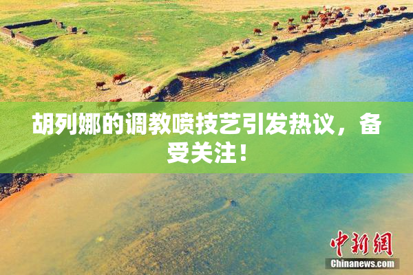 胡列娜的调教喷技艺引发热议，备受关注！