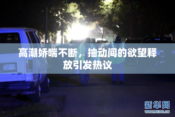 高潮娇喘不断，抽动间的欲望释放引发热议