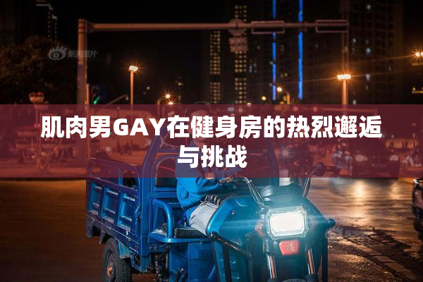 肌肉男GAY在健身房的热烈邂逅与挑战