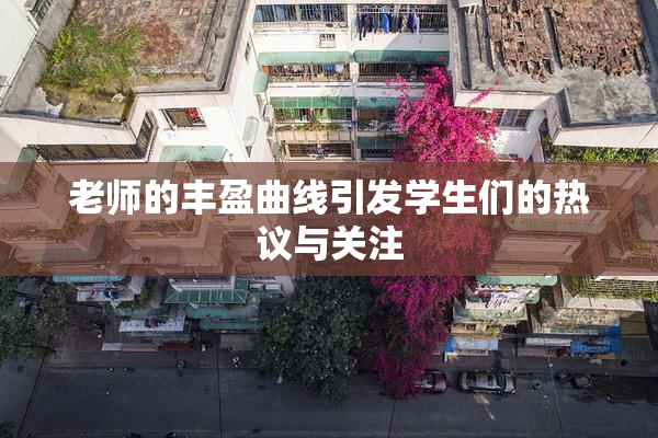 老师的丰盈曲线引发学生们的热议与关注