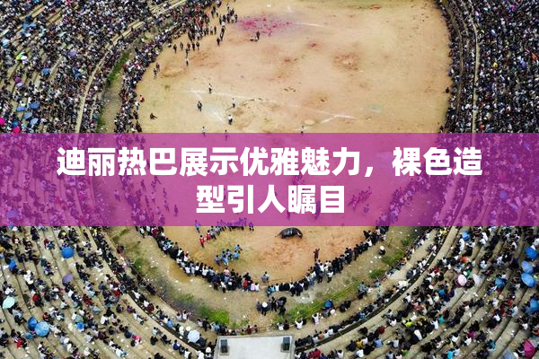 迪丽热巴展示优雅魅力，裸色造型引人瞩目