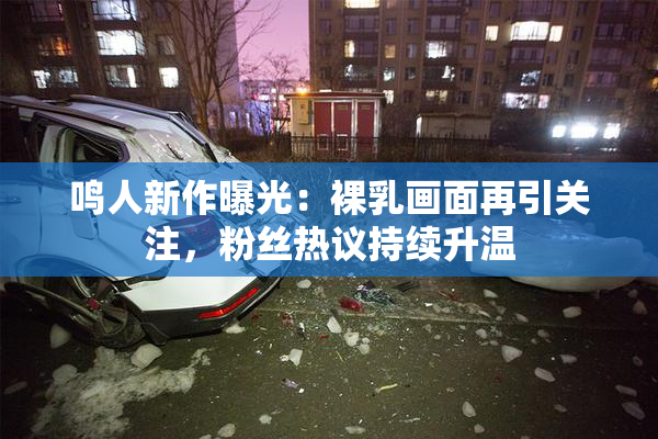 鸣人新作曝光：裸乳画面再引关注，粉丝热议持续升温
