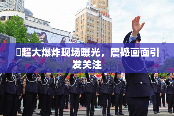 巜超大爆炸现场曝光，震撼画面引发关注