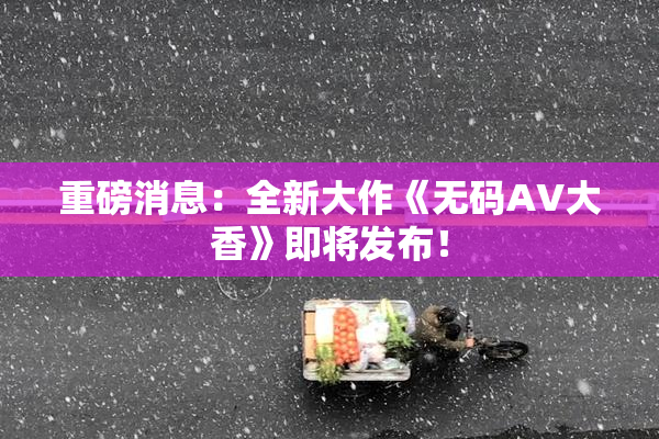 重磅消息：全新大作《无码AV大香》即将发布！