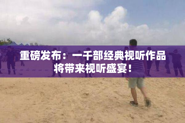 重磅发布：一千部经典视听作品将带来视听盛宴！