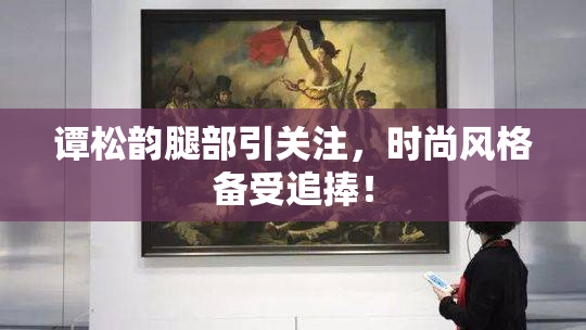 谭松韵腿部引关注，时尚风格备受追捧！