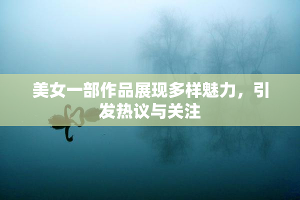美女一部作品展现多样魅力，引发热议与关注