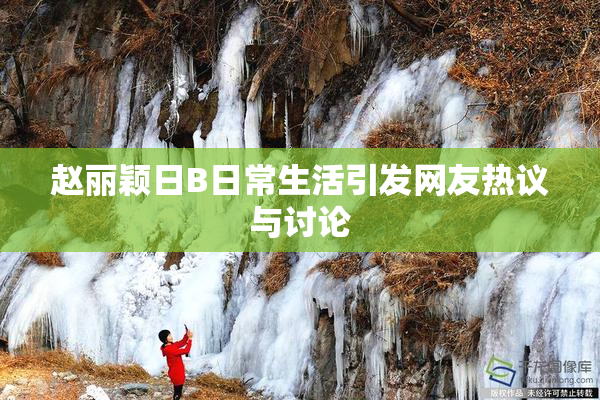赵丽颖日B日常生活引发网友热议与讨论