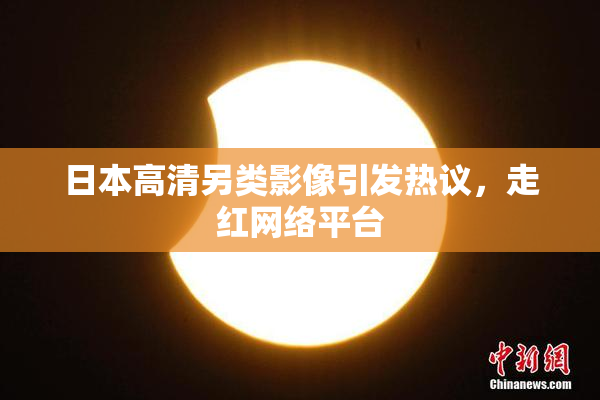 日本高清另类影像引发热议，走红网络平台