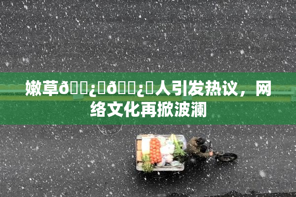 嫩草🌿‌🌿‌人引发热议，网络文化再掀波澜