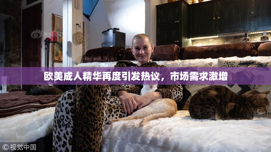 欧美成人精华再度引发热议，市场需求激增