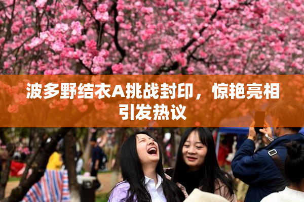 波多野结衣A挑战封印，惊艳亮相引发热议