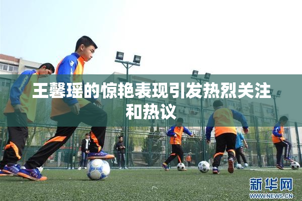 王馨瑶的惊艳表现引发热烈关注和热议
