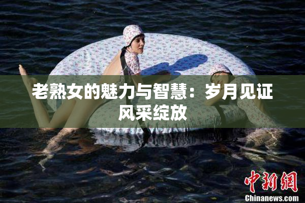 老熟女的魅力与智慧：岁月见证风采绽放