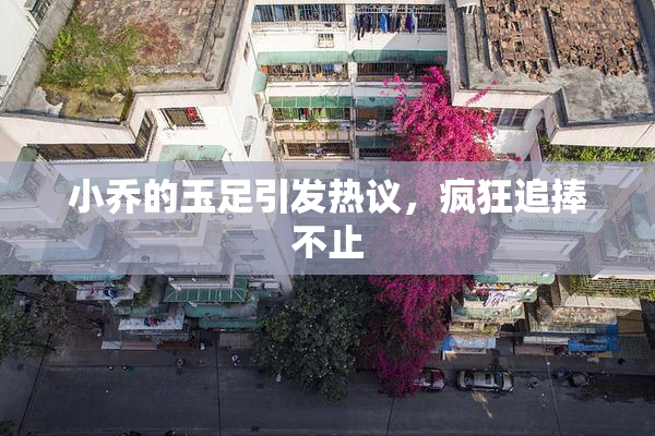 小乔的玉足引发热议，疯狂追捧不止