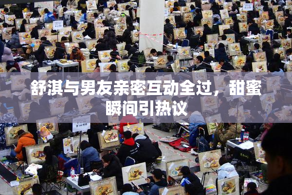 舒淇与男友亲密互动全过，甜蜜瞬间引热议