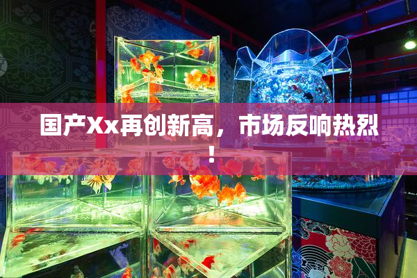 国产Xx再创新高，市场反响热烈！