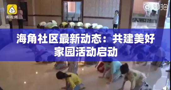 海角社区最新动态：共建美好家园活动启动