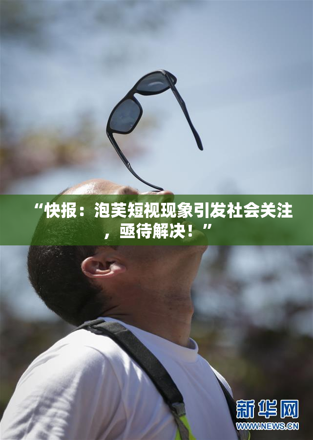 “快报：泡芙短视现象引发社会关注，亟待解决！”