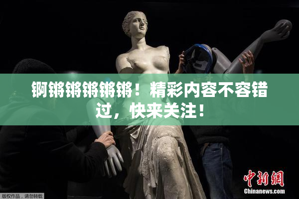 锕锵锵锵锵锵！精彩内容不容错过，快来关注！