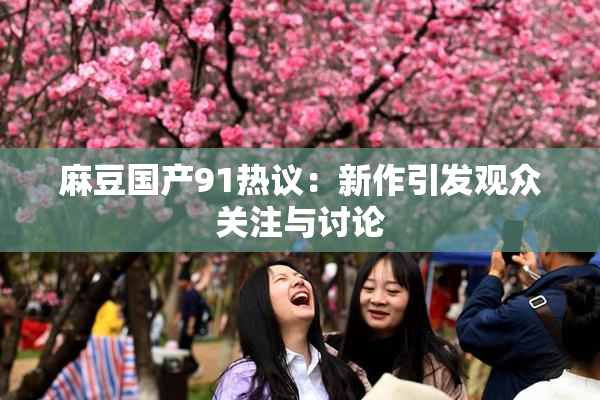 麻豆国产91热议：新作引发观众关注与讨论